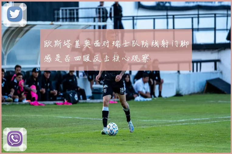 欧斯塔基奥面对瑞士队防线射门脚感是否回暖反击核心观察