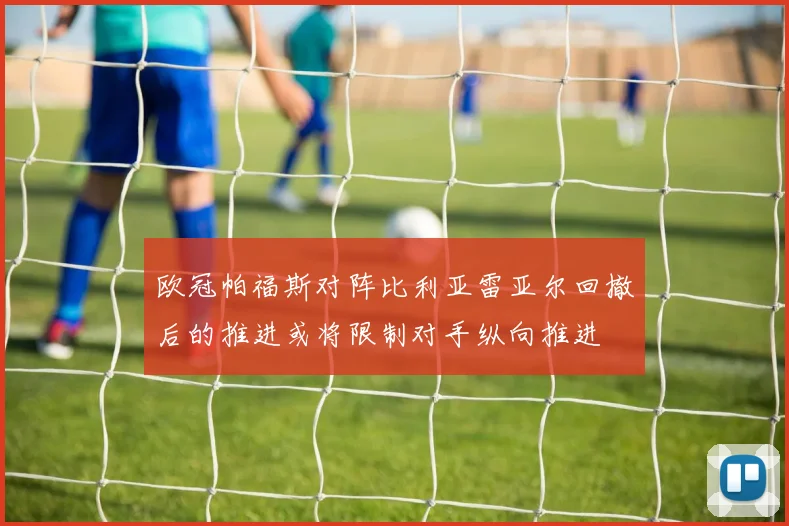 欧冠帕福斯对阵比利亚雷亚尔回撤后的推进或将限制对手纵向推进