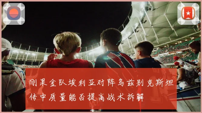 刚果金队埃利亚对阵乌兹别克斯坦传中质量能否提高战术拆解