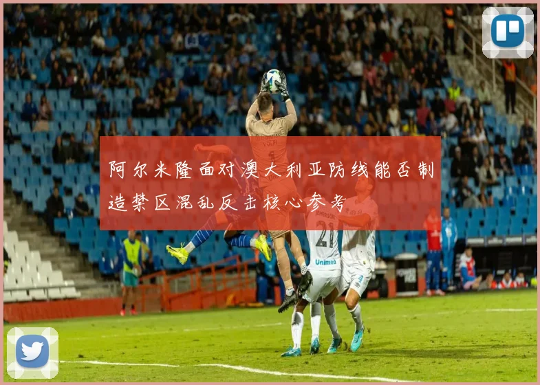 阿尔米隆面对澳大利亚防线能否制造禁区混乱反击核心参考